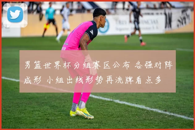 男篮世界杯分组赛区公布 各强对阵成形 小组出线形势再洗牌看点多