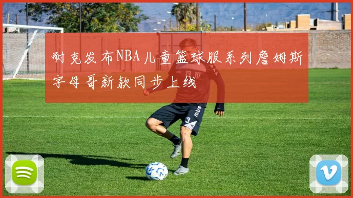 耐克发布NBA儿童篮球服系列詹姆斯字母哥新款同步上线