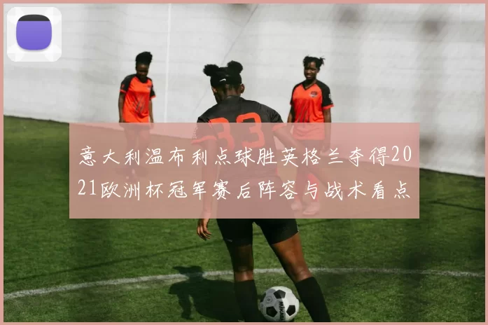 意大利温布利点球胜英格兰夺得2021欧洲杯冠军赛后阵容与战术看点