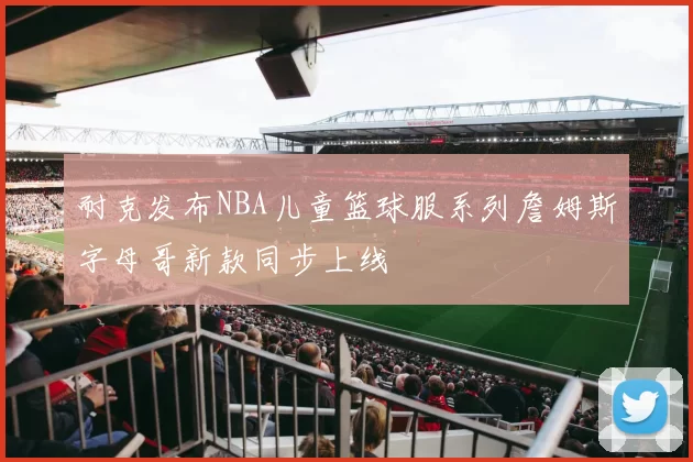 耐克发布NBA儿童篮球服系列詹姆斯字母哥新款同步上线