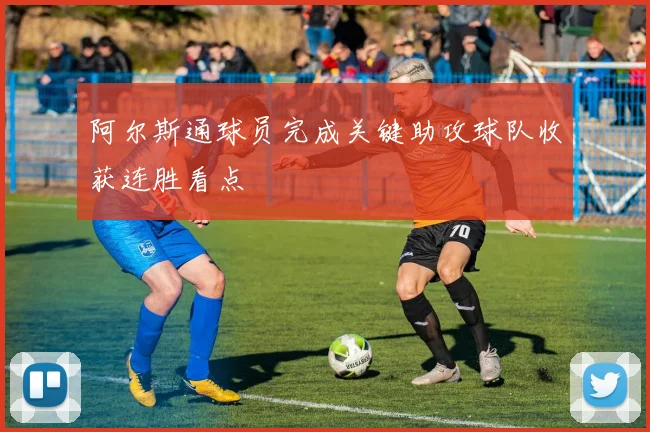 阿尔斯通球员完成关键助攻球队收获连胜看点