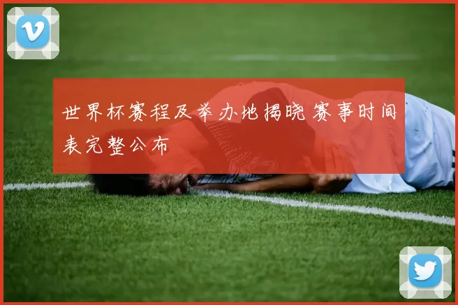 世界杯赛程及举办地揭晓 赛事时间表完整公布