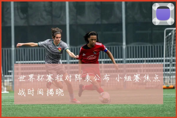 世界杯赛程对阵表公布 小组赛焦点战时间揭晓