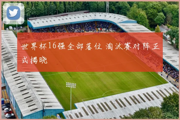 世界杯16强全部落位 淘汰赛对阵正式揭晓